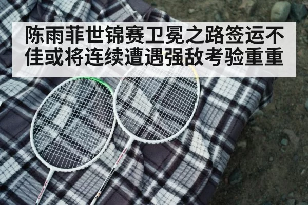 陈雨菲世锦赛卫冕之路签运不佳或将连续遭遇强敌考验重重