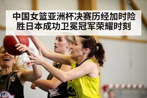 中国女篮亚洲杯决赛历经加时险胜日本成功卫冕冠军荣耀时刻